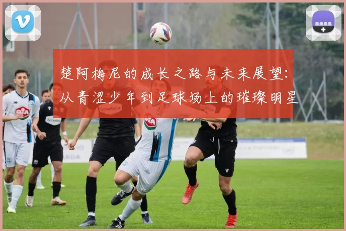 楚阿梅尼的成长之路与未来展望：从青涩少年到足球场上的璀璨明星