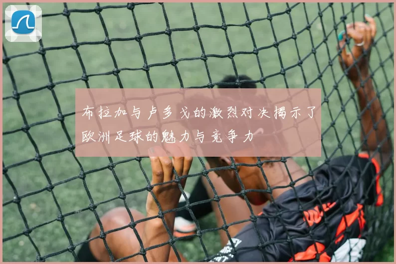 布拉加与卢多戈的激烈对决揭示了欧洲足球的魅力与竞争力