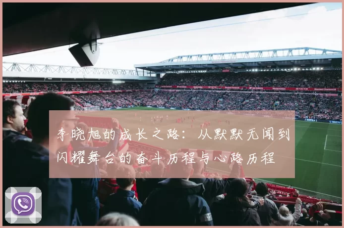 李晓旭的成长之路：从默默无闻到闪耀舞台的奋斗历程与心路历程