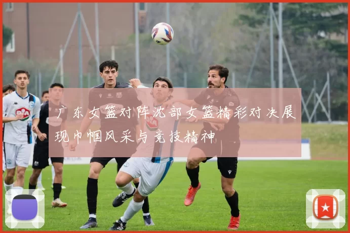 广东女篮对阵沈部女篮精彩对决展现巾帼风采与竞技精神