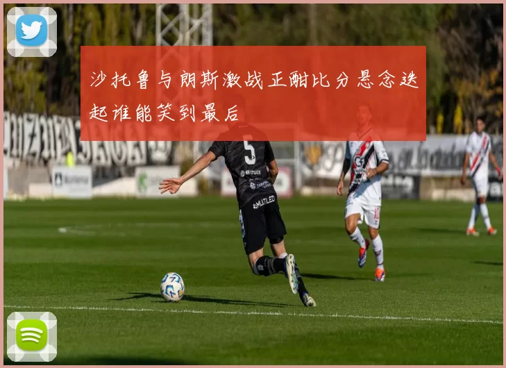 沙托鲁与朗斯激战正酣比分悬念迭起谁能笑到最后