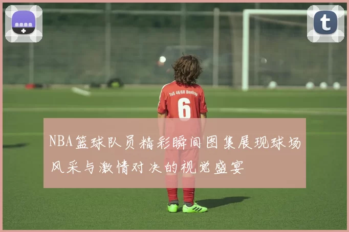 NBA篮球队员精彩瞬间图集展现球场风采与激情对决的视觉盛宴