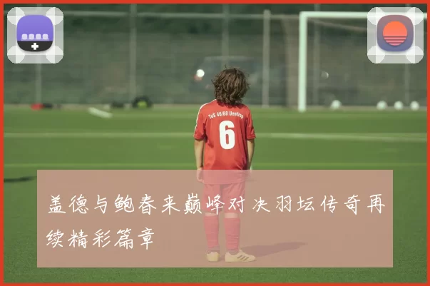 盖德与鲍春来巅峰对决羽坛传奇再续精彩篇章