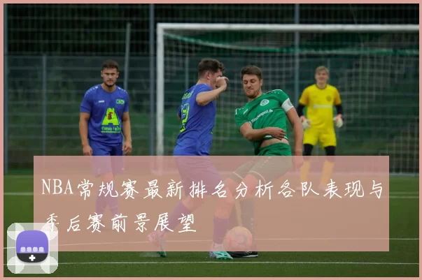 NBA常规赛最新排名分析各队表现与季后赛前景展望