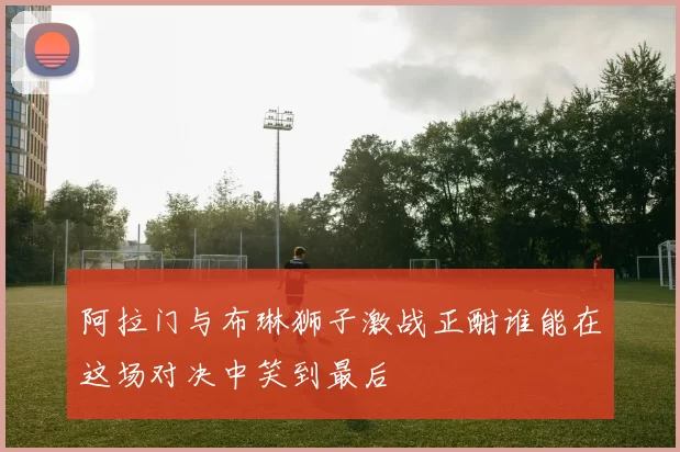阿拉门与布琳狮子激战正酣谁能在这场对决中笑到最后